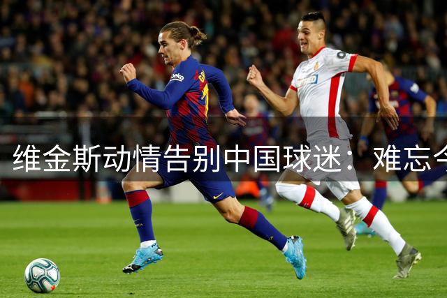 维金斯动情告别中国球迷：难忘今夏感动瞬间 相约来年再聚